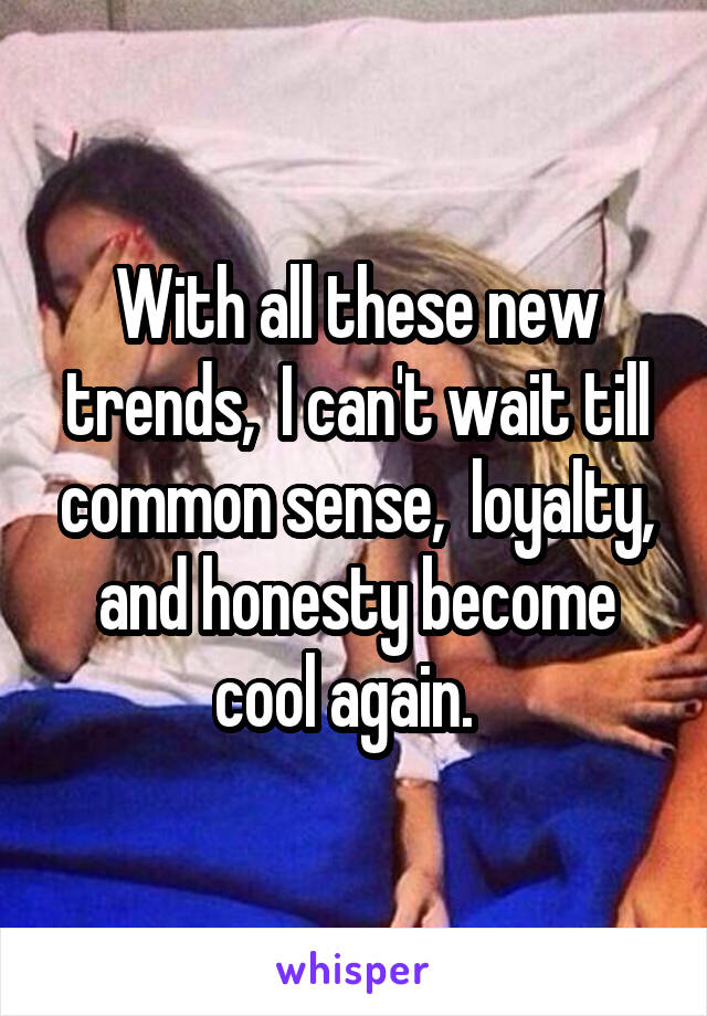 With all these new trends,  I can't wait till common sense,  loyalty, and honesty become cool again.  