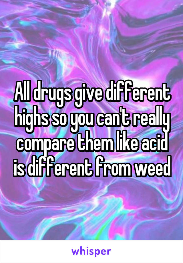 All drugs give different highs so you can't really compare them like acid is different from weed