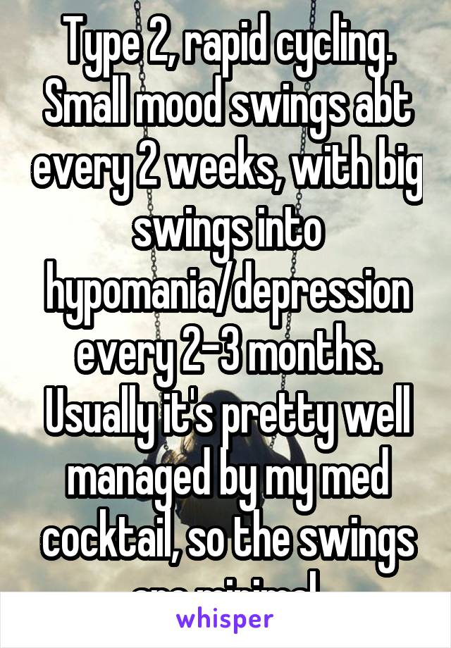 Type 2, rapid cycling. Small mood swings abt every 2 weeks, with big swings into hypomania/depression every 2-3 months. Usually it's pretty well managed by my med cocktail, so the swings are minimal.