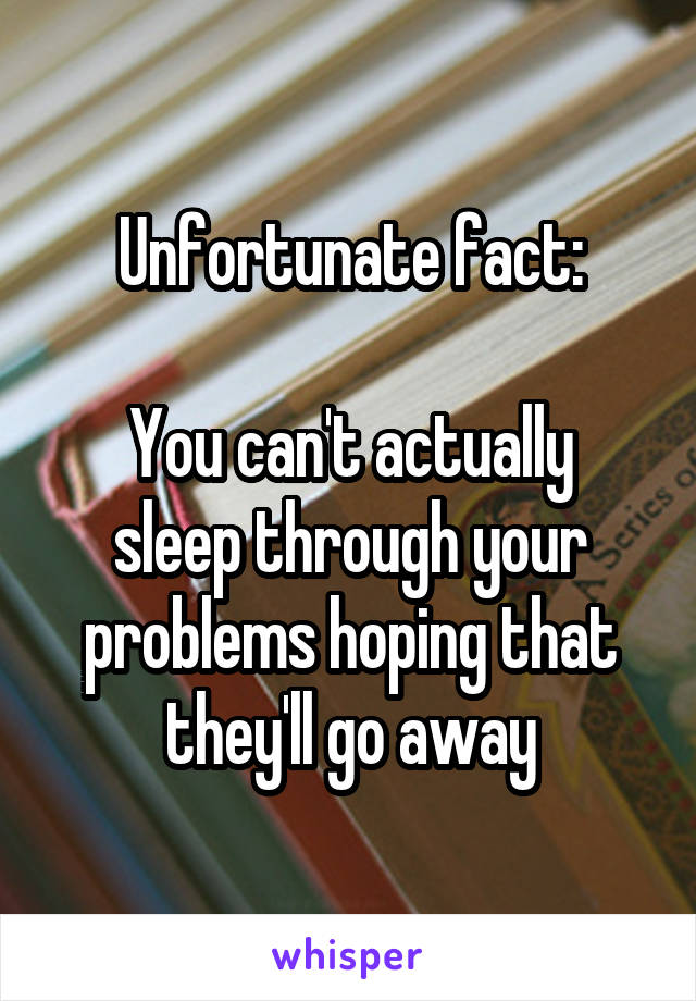 Unfortunate fact:

You can't actually sleep through your problems hoping that they'll go away