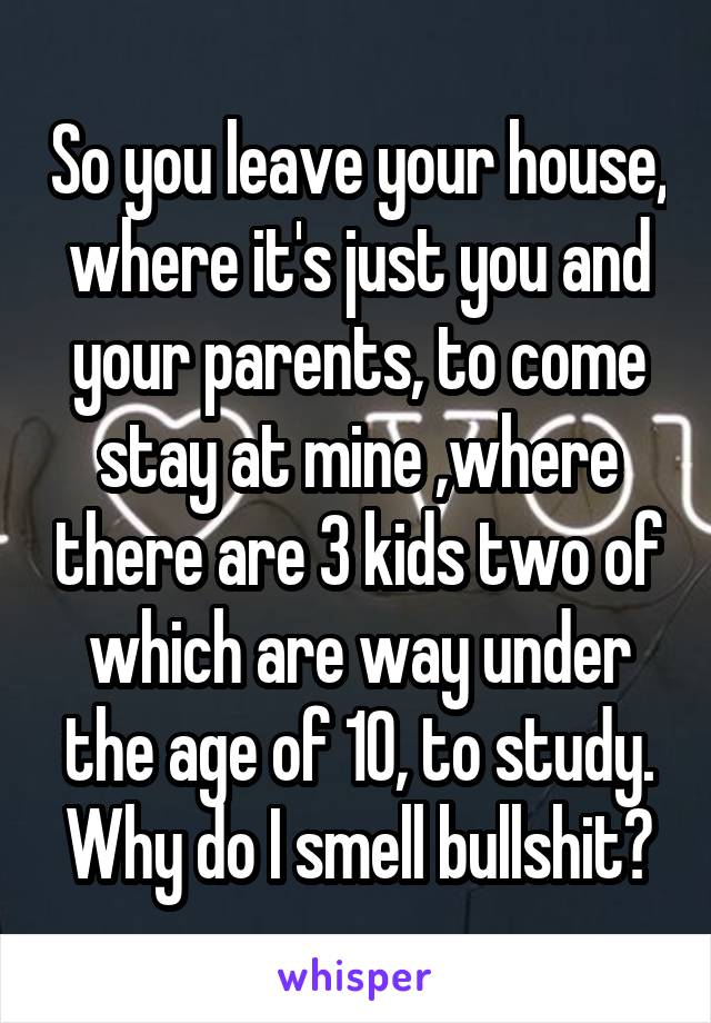 So you leave your house, where it's just you and your parents, to come stay at mine ,where there are 3 kids two of which are way under the age of 10, to study. Why do I smell bullshit?