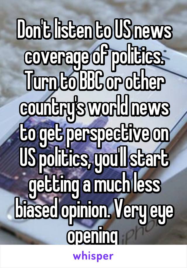 Don't listen to US news coverage of politics. Turn to BBC or other country's world news to get perspective on US politics, you'll start getting a much less biased opinion. Very eye opening 