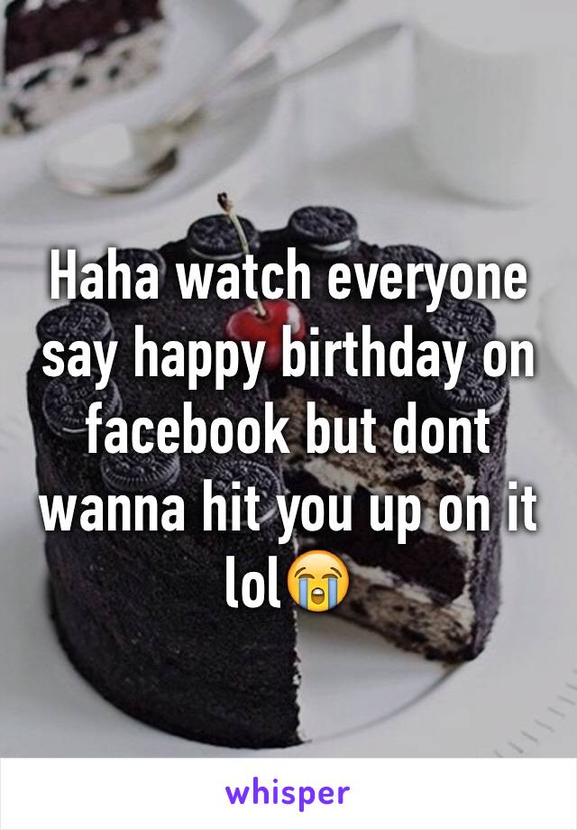 Haha watch everyone say happy birthday on facebook but dont wanna hit you up on it lol😭