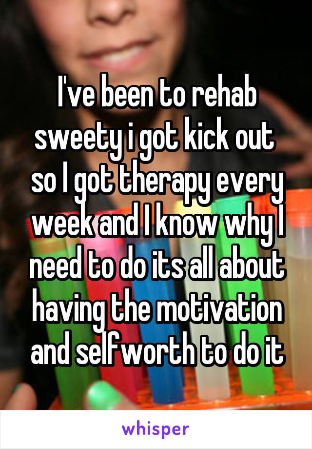 I've been to rehab sweety i got kick out  so I got therapy every week and I know why I need to do its all about having the motivation and selfworth to do it