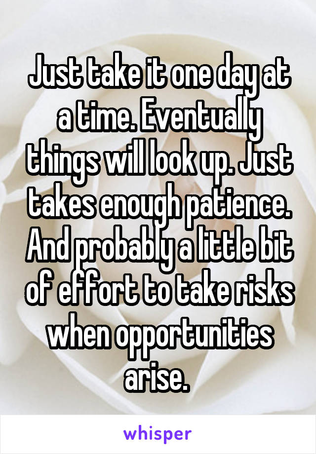Just take it one day at a time. Eventually things will look up. Just takes enough patience. And probably a little bit of effort to take risks when opportunities arise. 