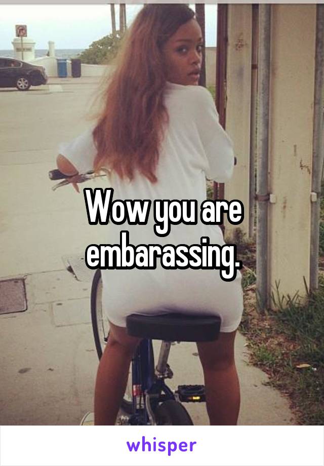 Wow you are embarassing.