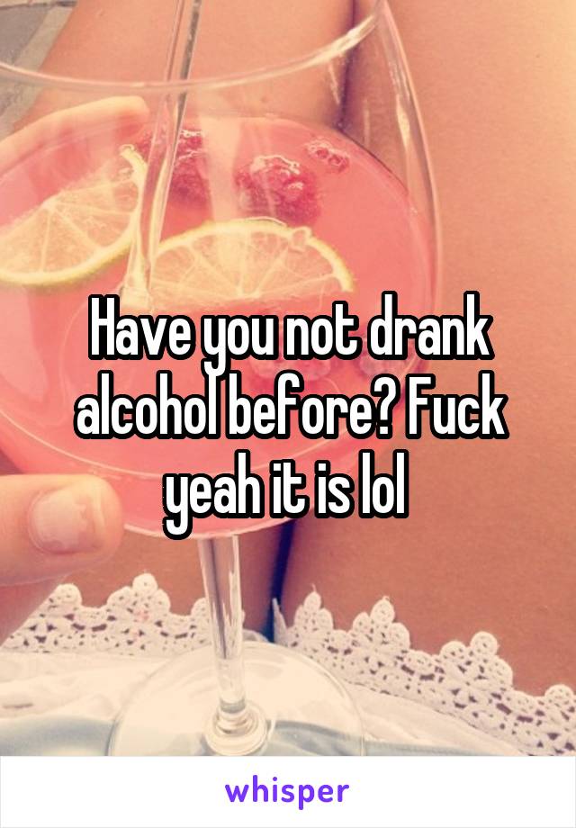 Have you not drank alcohol before? Fuck yeah it is lol 