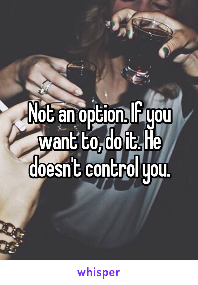 Not an option. If you want to, do it. He doesn't control you.