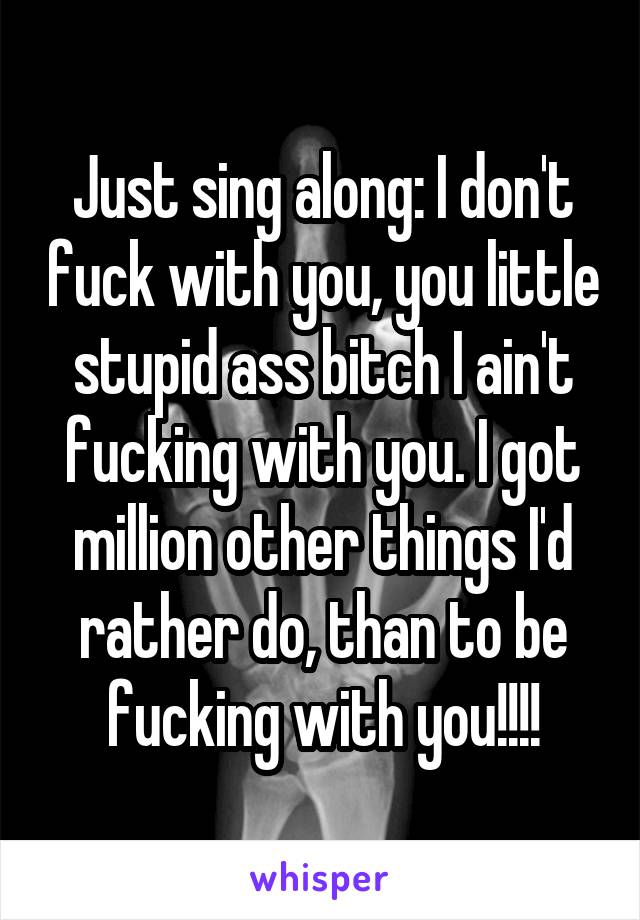 Just sing along: I don't fuck with you, you little stupid ass bitch I ain't fucking with you. I got million other things I'd rather do, than to be fucking with you!!!!