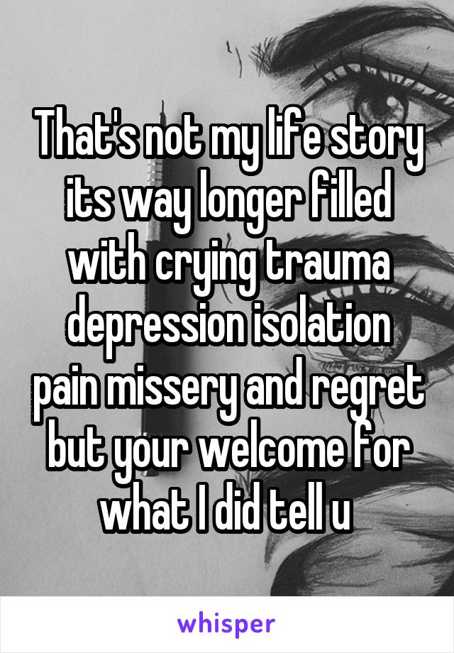 That's not my life story its way longer filled with crying trauma depression isolation pain missery and regret but your welcome for what I did tell u 