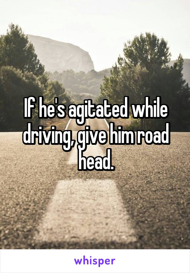 If he's agitated while driving, give him road head.