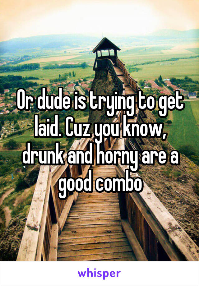 Or dude is trying to get laid. Cuz you know, drunk and horny are a good combo