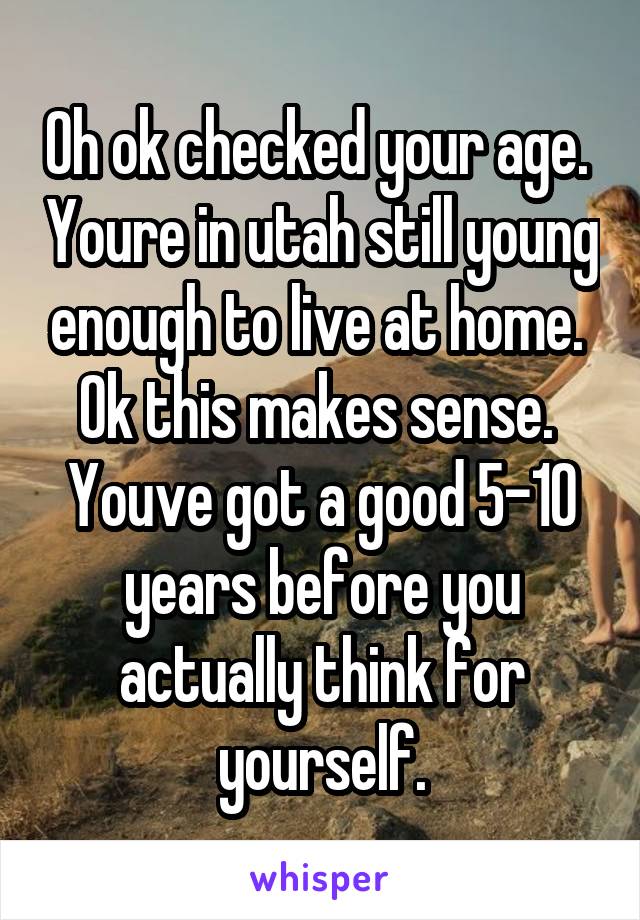 Oh ok checked your age.  Youre in utah still young enough to live at home.  Ok this makes sense.  Youve got a good 5-10 years before you actually think for yourself.