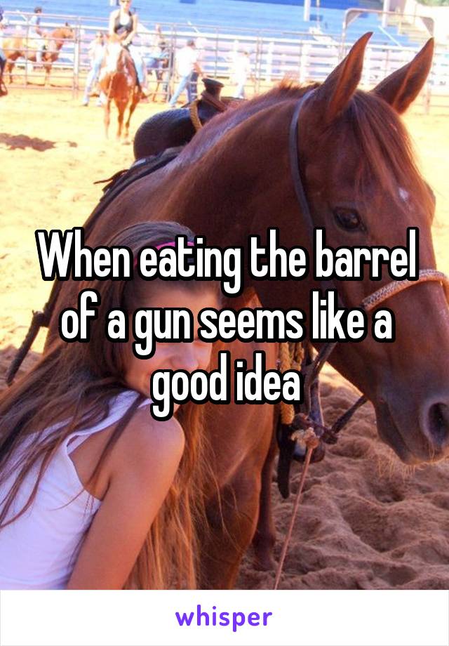 When eating the barrel of a gun seems like a good idea