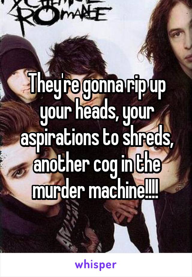 They're gonna rip up your heads, your aspirations to shreds, another cog in the murder machine!!!! 
