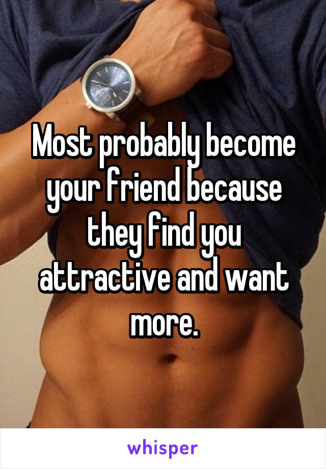 Most probably become your friend because they find you attractive and want more.