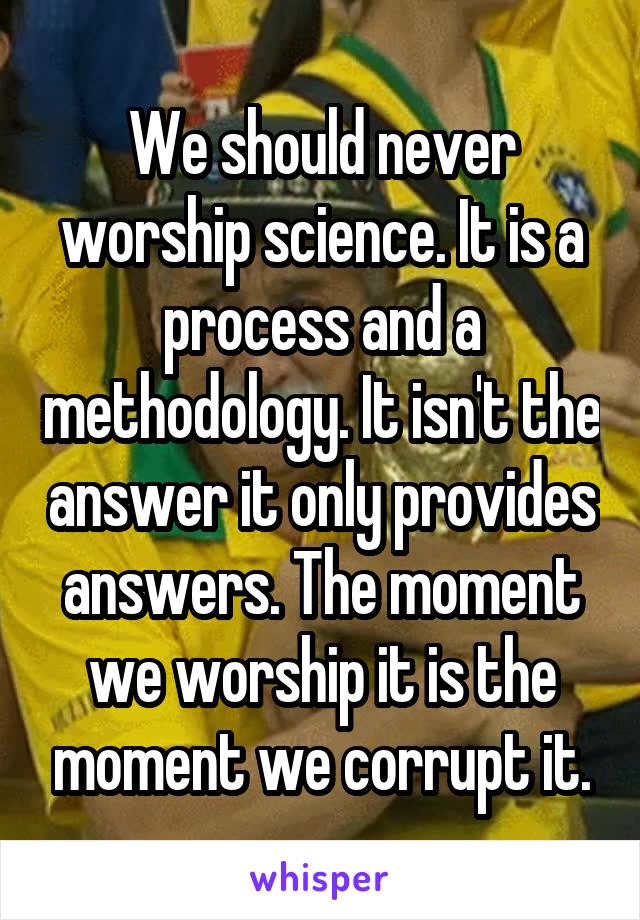 We should never worship science. It is a process and a methodology. It isn't the answer it only provides answers. The moment we worship it is the moment we corrupt it.