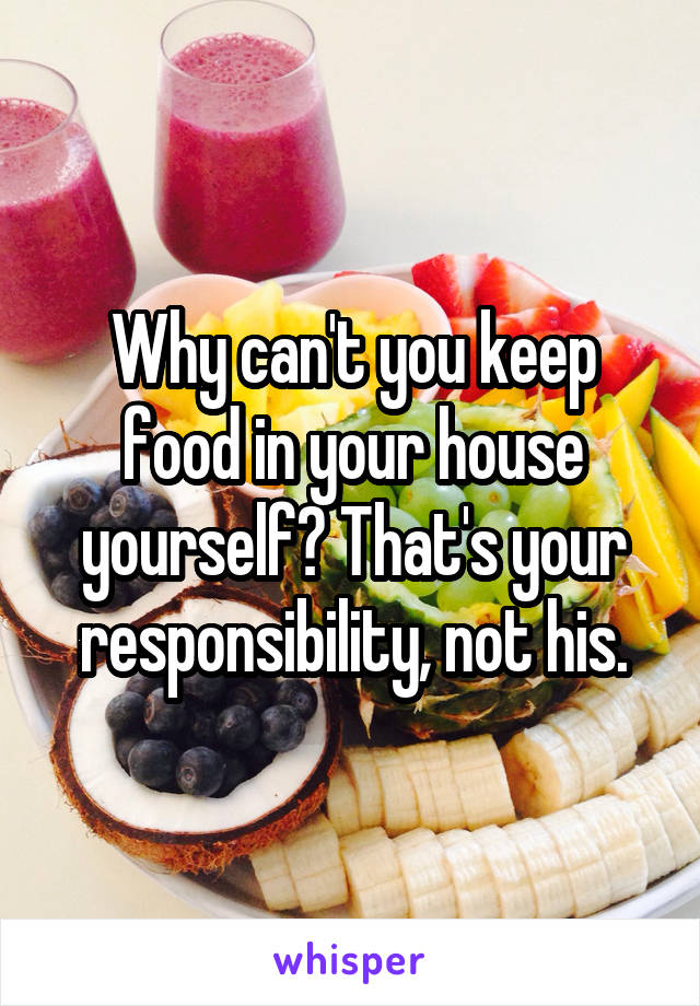 Why can't you keep food in your house yourself? That's your responsibility, not his.