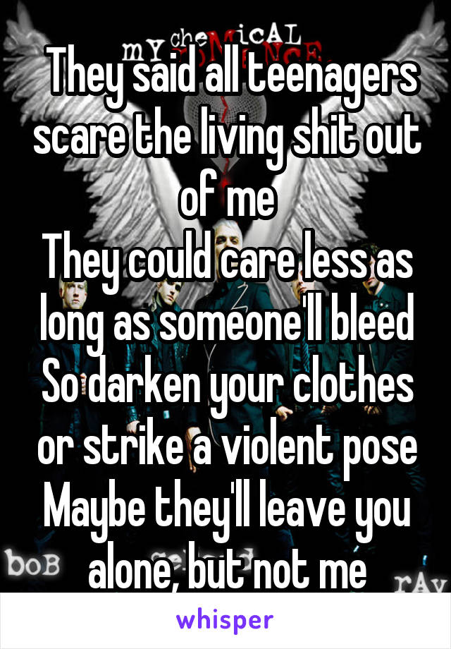  They said all teenagers scare the living shit out of me
They could care less as long as someone'll bleed
So darken your clothes or strike a violent pose
Maybe they'll leave you alone, but not me