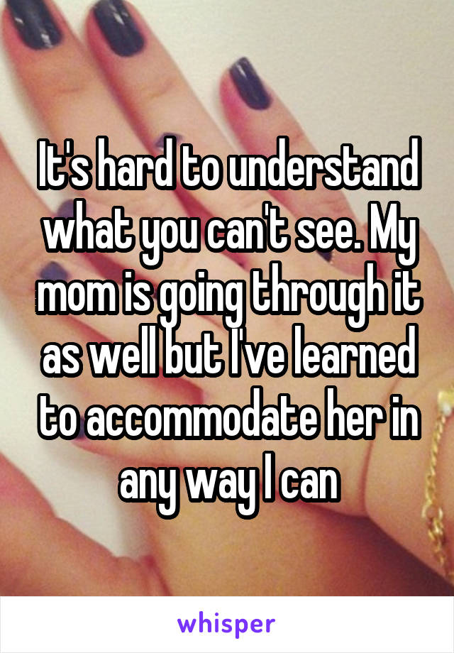 It's hard to understand what you can't see. My mom is going through it as well but I've learned to accommodate her in any way I can