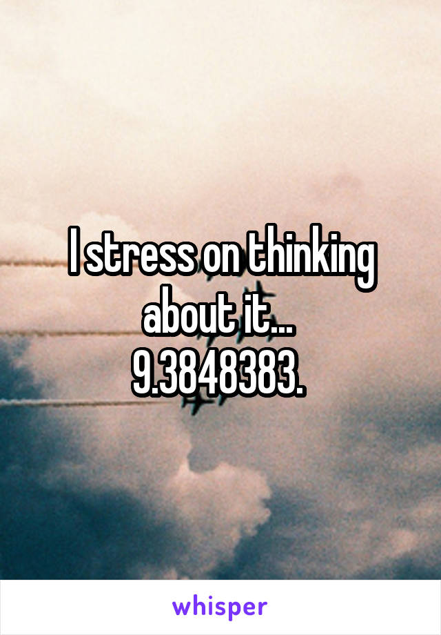 I stress on thinking about it... 
9.3848383. 