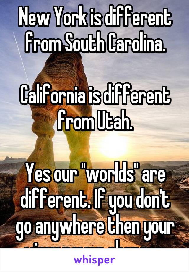 New York is different from South Carolina.

California is different from Utah.

Yes our "worlds" are different. If you don't go anywhere then your view never changes.