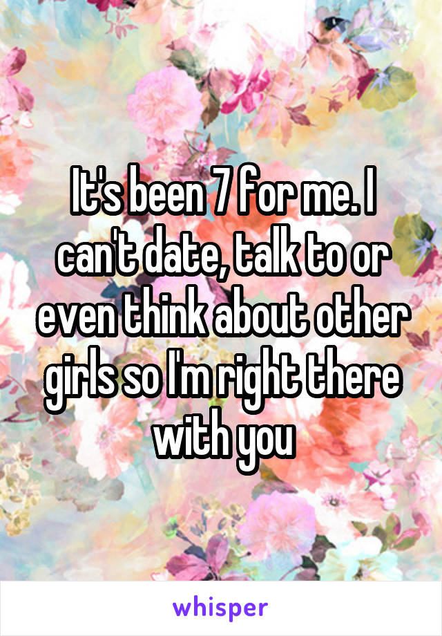 It's been 7 for me. I can't date, talk to or even think about other girls so I'm right there with you