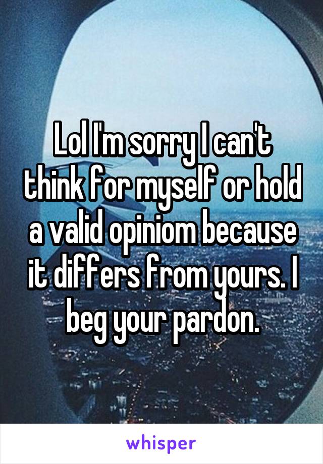 Lol I'm sorry I can't think for myself or hold a valid opiniom because it differs from yours. I beg your pardon.