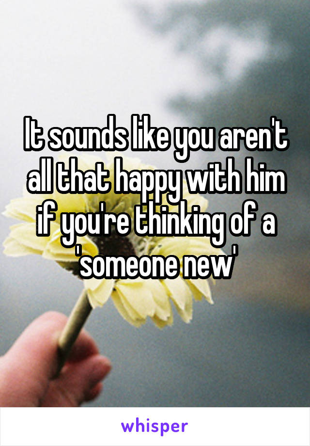 It sounds like you aren't all that happy with him if you're thinking of a 'someone new'
