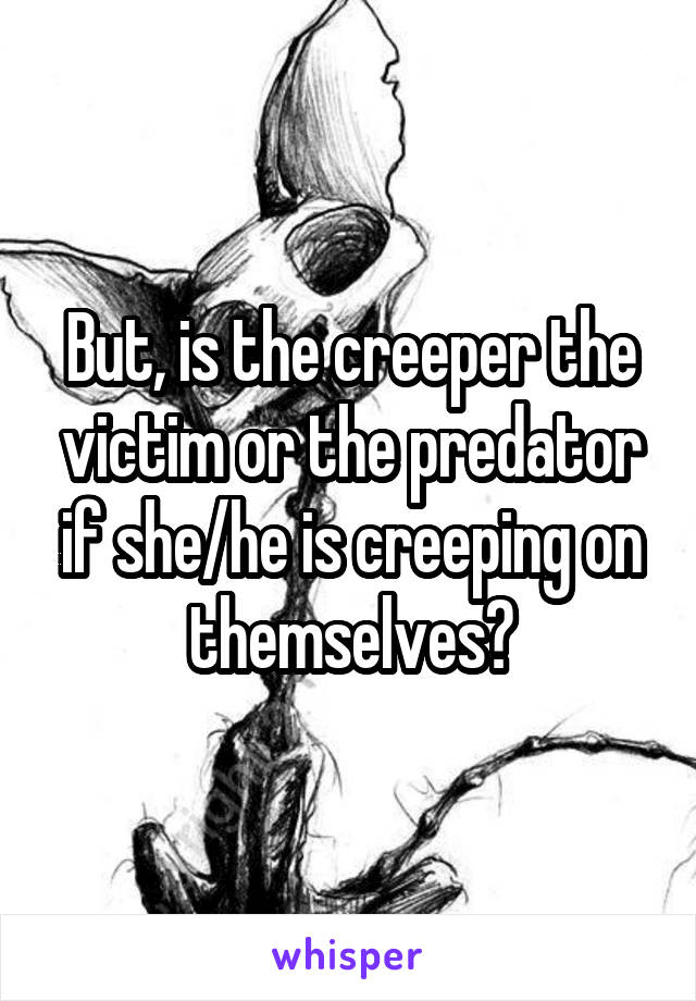 But, is the creeper the victim or the predator if she/he is creeping on themselves?