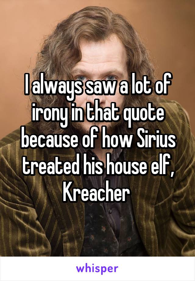 I always saw a lot of irony in that quote because of how Sirius treated his house elf, Kreacher 