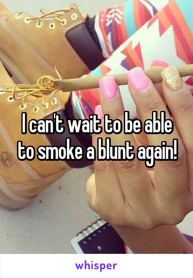 I can't wait to be able to smoke a blunt again!