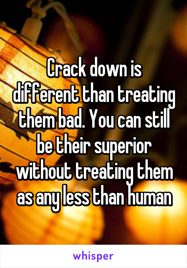 Crack down is different than treating them bad. You can still be their superior without treating them as any less than human