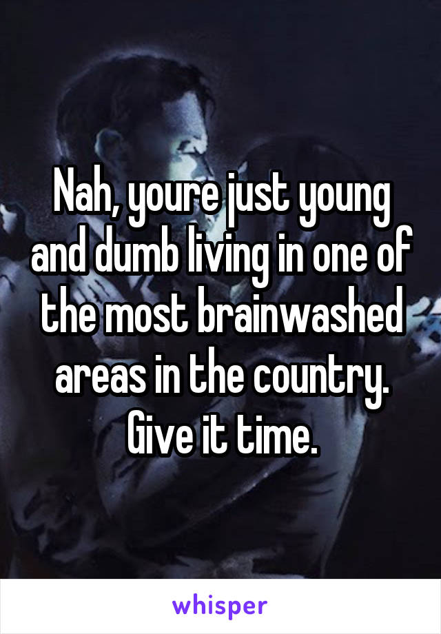 Nah, youre just young and dumb living in one of the most brainwashed areas in the country. Give it time.