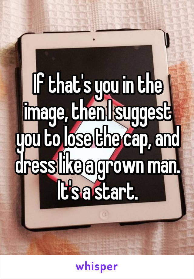 If that's you in the image, then I suggest you to lose the cap, and dress like a grown man. It's a start.