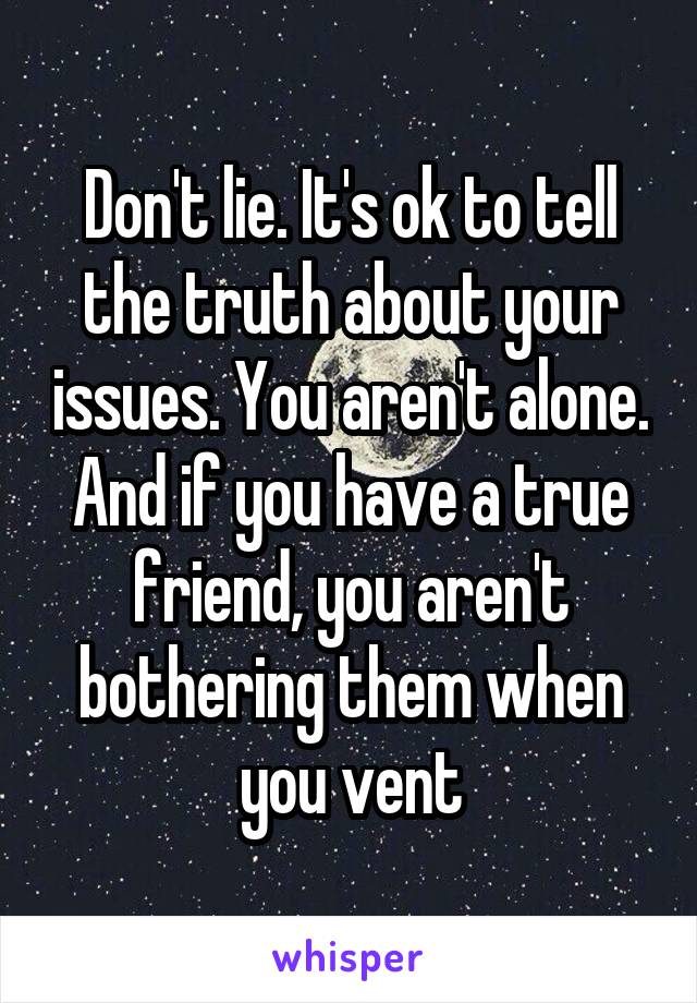 Don't lie. It's ok to tell the truth about your issues. You aren't alone. And if you have a true friend, you aren't bothering them when you vent