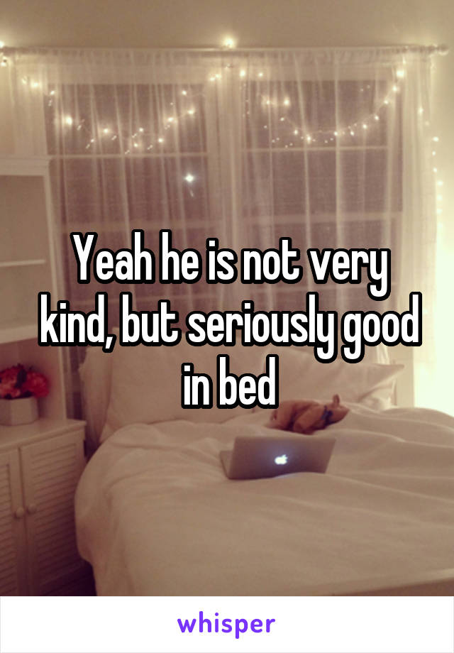 Yeah he is not very kind, but seriously good in bed