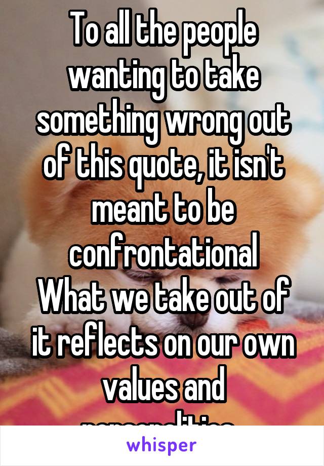 To all the people wanting to take something wrong out of this quote, it isn't meant to be confrontational
What we take out of it reflects on our own values and personalities. 