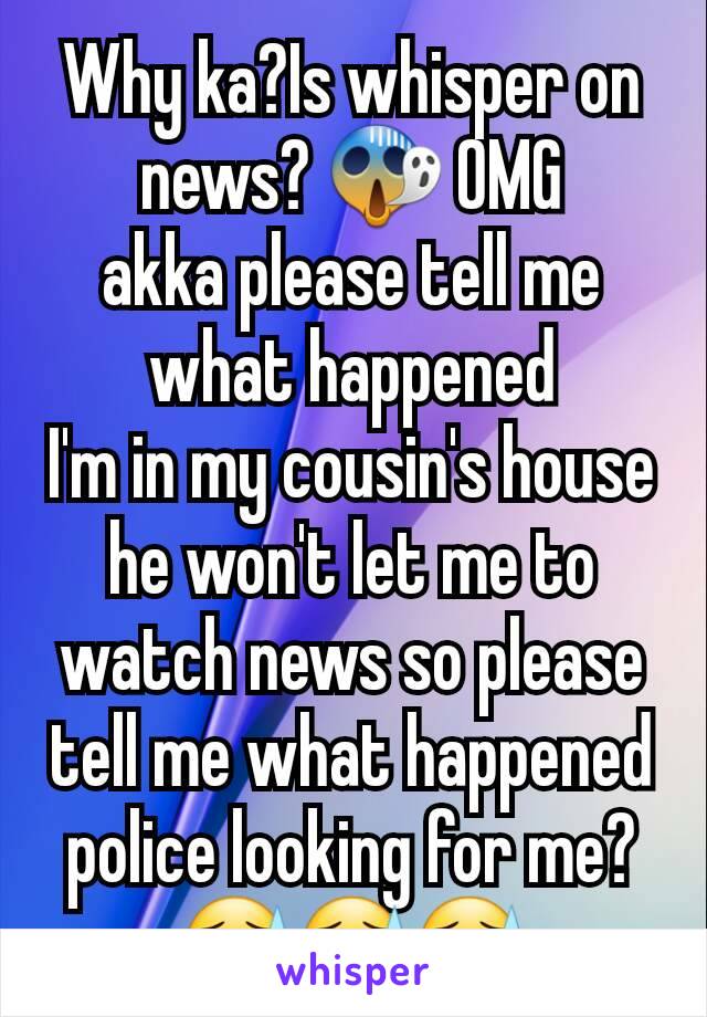 Why ka?Is whisper on news? 😱 OMG
akka please tell me what happened
I'm in my cousin's house
he won't let me to watch news so please tell me what happened
police looking for me?😓😓😓