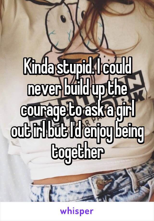 Kinda stupid. I could never build up the courage to ask a girl out irl but I'd enjoy being together