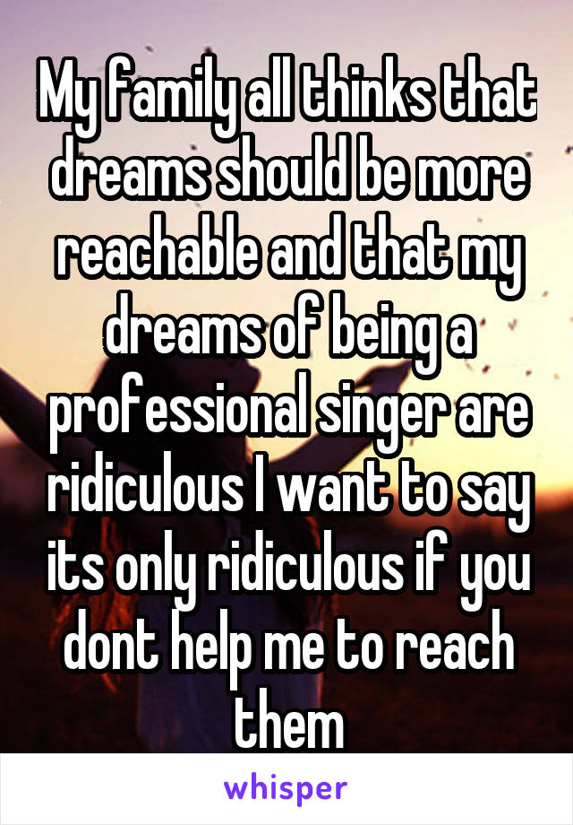 My family all thinks that dreams should be more reachable and that my dreams of being a professional singer are ridiculous I want to say its only ridiculous if you dont help me to reach them