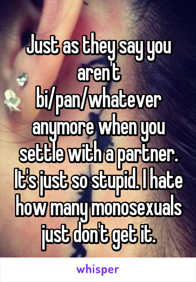 Just as they say you aren't bi/pan/whatever anymore when you settle with a partner. It's just so stupid. I hate how many monosexuals just don't get it.
