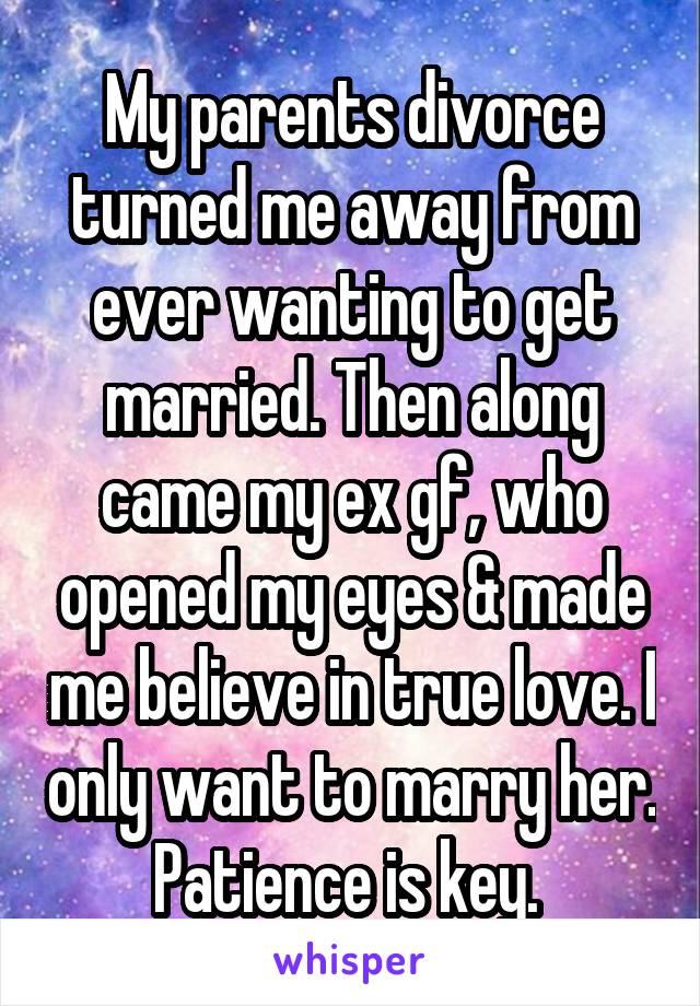 My parents divorce turned me away from ever wanting to get married. Then along came my ex gf, who opened my eyes & made me believe in true love. I only want to marry her. Patience is key. 