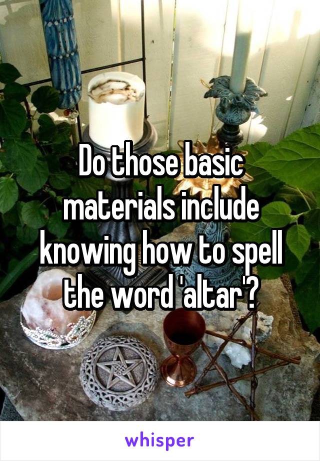 Do those basic materials include knowing how to spell the word 'altar'?