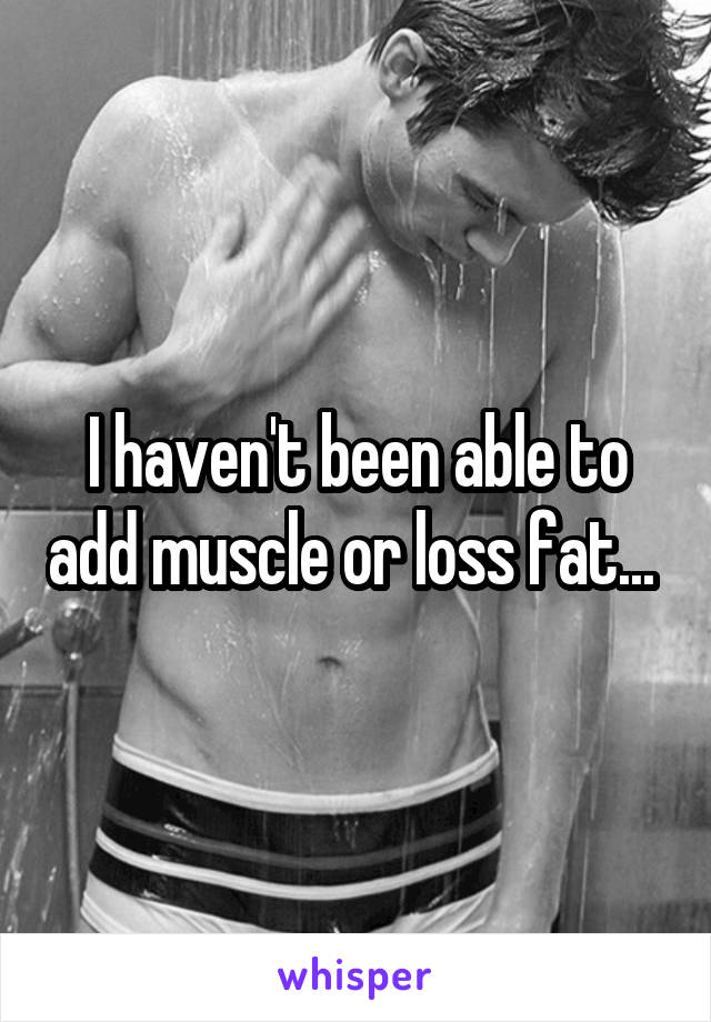 I haven't been able to add muscle or loss fat... 