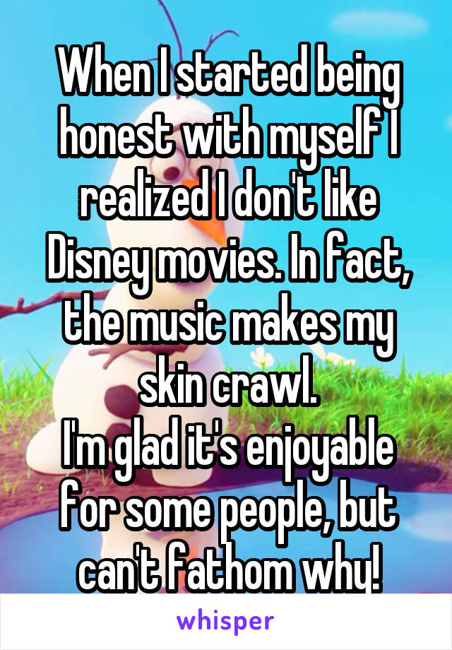 When I started being honest with myself I realized I don't like Disney movies. In fact, the music makes my skin crawl.
I'm glad it's enjoyable for some people, but can't fathom why!