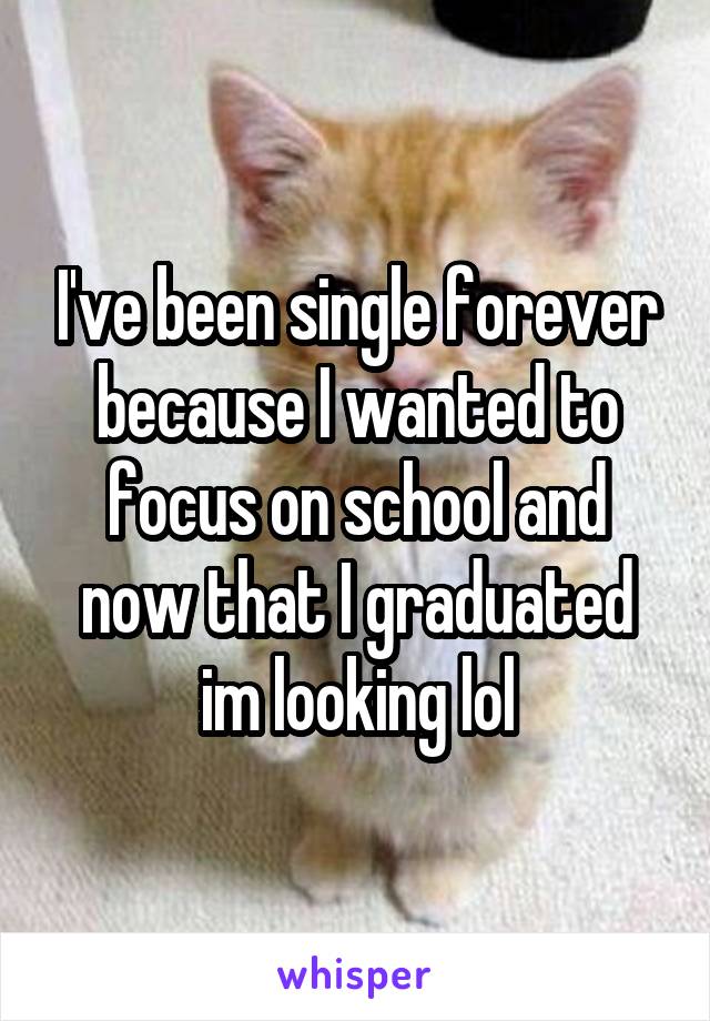 I've been single forever because I wanted to focus on school and now that I graduated im looking lol