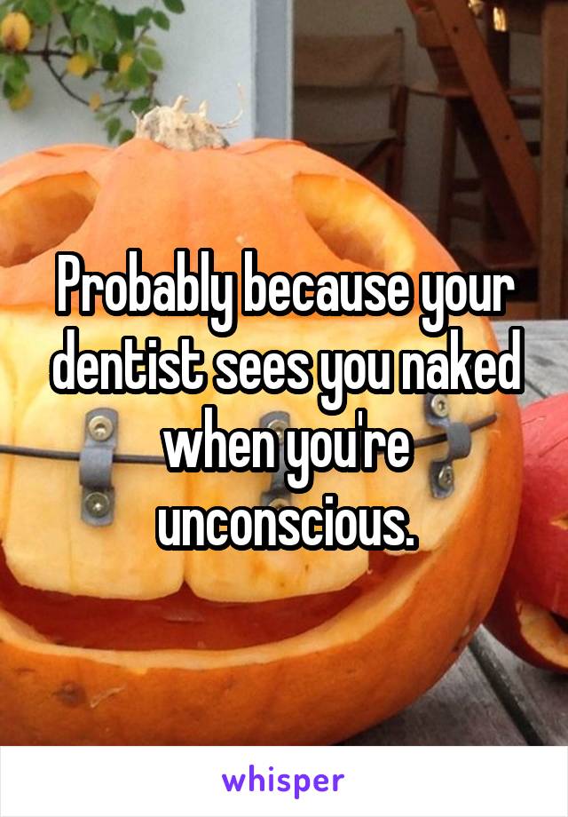 Probably because your dentist sees you naked when you're unconscious.