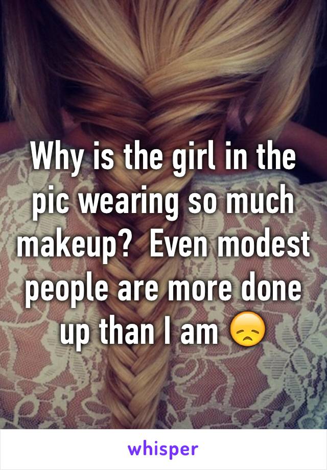 Why is the girl in the pic wearing so much makeup?  Even modest people are more done up than I am 😞