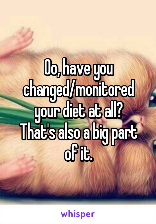 Oo, have you changed/monitored your diet at all?
That's also a big part of it.